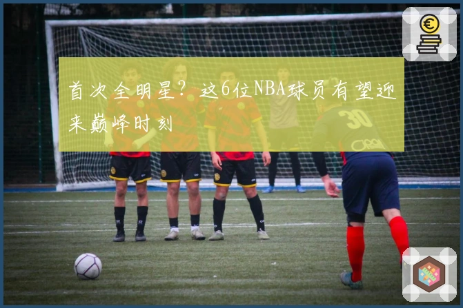 首次全明星？这6位NBA球员有望迎来巅峰时刻