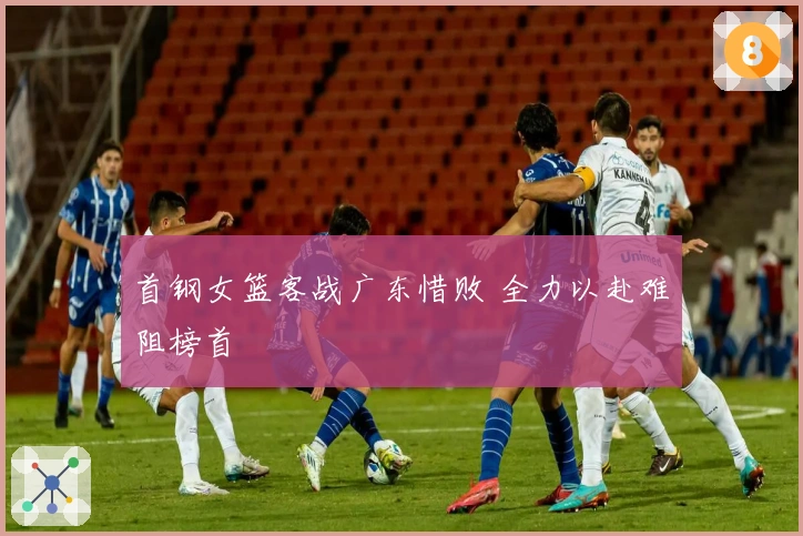 首钢女篮客战广东惜败 全力以赴难阻榜首