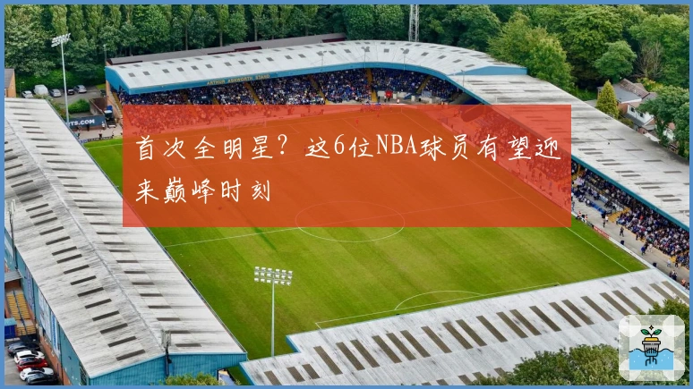 首次全明星？这6位NBA球员有望迎来巅峰时刻