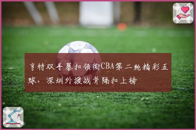 亨特双手暴扣领衔CBA第二轮精彩五球,深圳外援战斧隔扣上榜