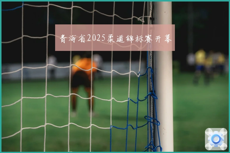青海省2025柔道锦标赛开幕