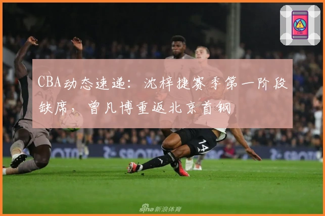 CBA动态速递:沈梓捷赛季第一阶段缺席,曾凡博重返北京首钢