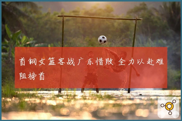 首钢女篮客战广东惜败 全力以赴难阻榜首